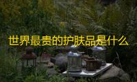 世界最贵的护肤品是什么牌子（十大奢侈化妆品排行榜）